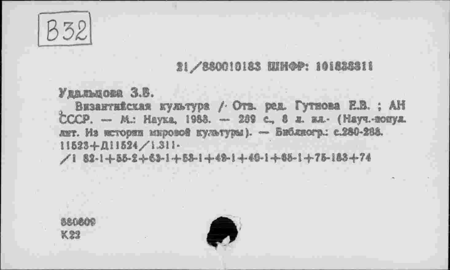 ﻿Si/MOCHOl&S ШИФР: ШШЗП
Уддлыдаа З.В.
Византаісхжя культур« /- Ота. ред. Гутаова Е.З ; АН СССР. — М.: Наука, і 983. — 23S с, 8 л. ал- ( Нжуч.аснул. дат. Из «кгі’Ортп шіроет« культура ). — Вабвюпк: CJ80-288.
П623+Д! 1824/І.311-
/і 82-1+ЬЗ-54-8>-54-63-І+4»"1+«М+в5-14-78-ї83+74
88080?
К22